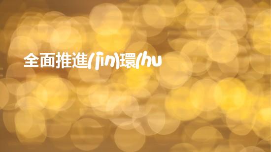 全面推進(jìn)環(huán)保事業(yè)，構(gòu)建美麗新生態(tài)